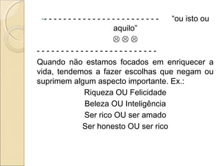 -- - - - - - - - - - - - - - - - - - - - - - - - “ou isto ou
aquilo”
  
- - - - - - - - - - - - - - - - - - - - - - - - -
Quando não estamos focados em enriquecer a
vida, tendemos a fazer escolhas que negam ou
suprimem algum aspecto importante. Ex.:
Riqueza OU Felicidade
Beleza OU Inteligência
Ser rico OU ser amado
Ser honesto OU ser rico
 
