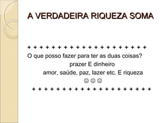 A VERDADEIRA RIQUEZA SOMAA VERDADEIRA RIQUEZA SOMA
+ + + + + + + + + + + + + + + + + + + +
O que posso fazer para ter as duas coisas?
prazer E dinheiro
amor, saúde, paz, lazer etc. E riqueza
  
+ + + + + + + + + + + + + + + + + + + +
 