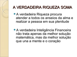 A VERDADEIRA RIQUEZA SOMAA VERDADEIRA RIQUEZA SOMA
A verdadeira Riqueza procura
atender a todos os anseios da alma e
realizar a pessoa em sua plenitude
A verdadeira Inteligência Financeira
não trata apenas da melhor solução
matemática, mas da melhor solução
que una a mente e o coração
 