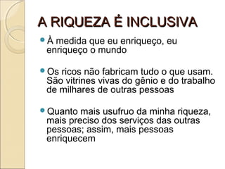 A RIQUEZA É INCLUSIVAA RIQUEZA É INCLUSIVA
À medida que eu enriqueço, eu
enriqueço o mundo
Os ricos não fabricam tudo o que usam.
São vitrines vivas do gênio e do trabalho
de milhares de outras pessoas
Quanto mais usufruo da minha riqueza,
mais preciso dos serviços das outras
pessoas; assim, mais pessoas
enriquecem
 
