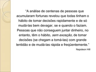 “A análise de centenas de pessoas que
acumularam fortunas revelou que todas tinham o
hábito de tomar decisões rapidamente e de só
mudá-las bem devagar, se e quando o faziam.
Pessoas que não conseguem juntar dinheiro, no
entanto, têm o hábito, sem exceção, de tomar
decisões (se chegam a tomá-las) com grande
lentidão e de mudá-las rápida e freqüentemente.”
Napoleon Hill
 