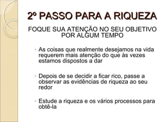 2º PASSO PARA A RIQUEZA2º PASSO PARA A RIQUEZA
FOQUE SUA ATENÇÃO NO SEU OBJETIVO
POR ALGUM TEMPO
◦ As coisas que realmente desejamos na vida
requerem mais atenção do que às vezes
estamos dispostos a dar
◦ Depois de se decidir a ficar rico, passe a
observar as evidências de riqueza ao seu
redor
◦ Estude a riqueza e os vários processos para
obtê-la
 
