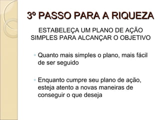 3º PASSO PARA A RIQUEZA3º PASSO PARA A RIQUEZA
ESTABELEÇA UM PLANO DE AÇÃO
SIMPLES PARA ALCANÇAR O OBJETIVO
◦ Quanto mais simples o plano, mais fácil
de ser seguido
◦ Enquanto cumpre seu plano de ação,
esteja atento a novas maneiras de
conseguir o que deseja
 