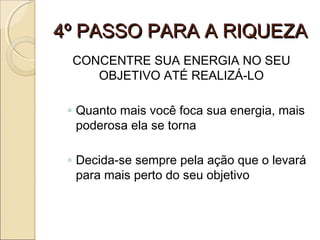 4º PASSO PARA A RIQUEZA4º PASSO PARA A RIQUEZA
CONCENTRE SUA ENERGIA NO SEU
OBJETIVO ATÉ REALIZÁ-LO
◦ Quanto mais você foca sua energia, mais
poderosa ela se torna
◦ Decida-se sempre pela ação que o levará
para mais perto do seu objetivo
 