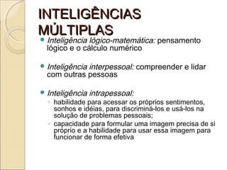 INTELIGÊNCIASINTELIGÊNCIAS
MÚLTIPLASMÚLTIPLAS
Inteligência lógico-matemática: pensamento
lógico e o cálculo numérico
Inteligência interpessoal: compreender e lidar
com outras pessoas
Inteligência intrapessoal:
◦ habilidade para acessar os próprios sentimentos,
sonhos e idéias, para discriminá-los e usá-los na
solução de problemas pessoais;
◦ capacidade para formular uma imagem precisa de si
próprio e a habilidade para usar essa imagem para
funcionar de forma efetiva
 