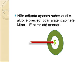 Não adianta apenas saber qual o
alvo, é preciso focar a atenção nele...
Mirar... E atirar até acertar!
 
