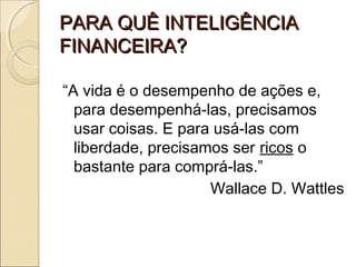PARA QUÊ INTELIGÊNCIAPARA QUÊ INTELIGÊNCIA
FINANCEIRA?FINANCEIRA?
“A vida é o desempenho de ações e,
para desempenhá-las, precisamos
usar coisas. E para usá-las com
liberdade, precisamos ser ricos o
bastante para comprá-las.”
Wallace D. Wattles
 