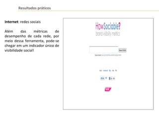 Resultados práticos
Internet: redes sociais
Além das métricas de
desempenho de cada rede, por
meio dessa ferramenta, pode-se
chegar em um indicador único de
visibilidade social!
 