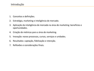 Introdução
1. Conceitos e definições.
2. Estratégia, marketing e inteligência de mercado.
3. Aplicação da inteligência de mercado na área de marketing: benefícios e
oportunidades.
4. Criação de métricas para a área de marketing.
5. Inovação: novos processos, cursos, serviços e unidades.
6. Resultados: captação, fidelização e retenção.
7. Reflexões e considerações finais.
 