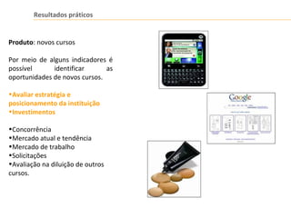 Resultados práticos
Produto: novos cursos
Por meio de alguns indicadores é
possível identificar as
oportunidades de novos cursos.
•Avaliar estratégia e
posicionamento da instituição
•Investimentos
•Concorrência
•Mercado atual e tendência
•Mercado de trabalho
•Solicitações
•Avaliação na diluição de outros
cursos.
 