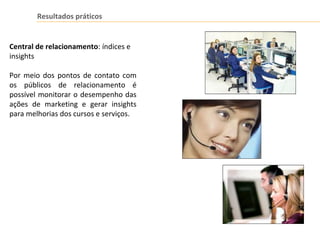 Resultados práticos
Central de relacionamento: índices e
insights
Por meio dos pontos de contato com
os públicos de relacionamento é
possível monitorar o desempenho das
ações de marketing e gerar insights
para melhorias dos cursos e serviços.
 