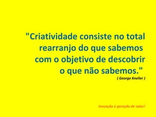 "Criatividade consiste no total
rearranjo do que sabemos
com o objetivo de descobrir
o que não sabemos."
( George Kneller )
Inovação é geração de valor!
 