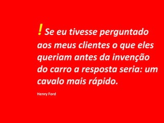 !Se eu tivesse perguntado
aos meus clientes o que eles
queriam antes da invenção
do carro a resposta seria: um
cavalo mais rápido.
Henry Ford
 