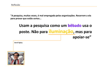 Reflexão
"A pesquisa, muitas vezes, é mal empregada pelas organizações. Recorrem a ela
para provar que estão certos...
Usam a pesquisa como um bêbado usa o
poste. Não para iluminação, mas para
apoiar-se”
David Ogilvy
 