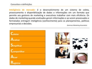 Conceitos e definições
Inteligência de mercado: é o desenvolvimento de um sistema de coleta,
processamento e disponibilização de dados e informações em um formato que
permite aos gestores de marketing e executivos trabalhar com mais eficiência. Os
dados de marketing quando analisados geram informações e ao serem processados e
formatados entregam inteligência (conhecimento) para os planejamentos, políticas
empresariais e decisões.
American Marketing Association
AnalisarAnalisar
SimplificarSimplificar
CompartilharCompartilhar
AtuarAtuar
RegistrarRegistrar
ColetarColetar
 