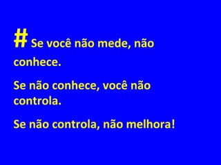 #Se você não mede, não
conhece.
Se não conhece, você não
controla.
Se não controla, não melhora!
 