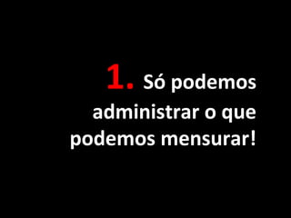 1. Só podemos
administrar o que
podemos mensurar!
 