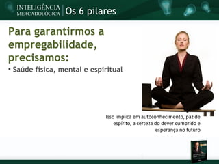 Os 6 pilares

Para garantirmos a
empregabilidade,
precisamos:

    Saúde física, mental e espiritual




                               Isso implica em autoconhecimento, paz de
                                   espírito, a certeza do dever cumprido e
                                                       esperança no futuro
 