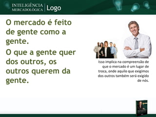 Logo

O mercado é feito
de gente como a
gente.
O que a gente quer
dos outros, os       Isso implica na compreensão de
                        que o mercado é um lugar de
outros querem da     troca, onde aquilo que exigimos
                     dos outros também será exigido
gente.                                       de nós.
 