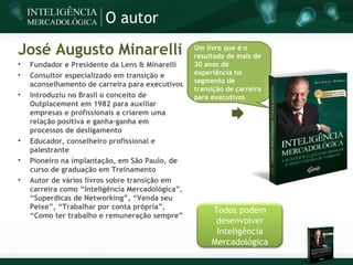 O autor

José Augusto Minarelli                            Um livro que é o
                                                  resultado de mais de

    Fundador e Presidente da Lens & Minarelli     30 anos de

    Consultor especializado em transição e        experiência no
                                                  segmento de
    aconselhamento de carreira para executivos
                                                  transição de carreira

    Introduziu no Brasil o conceito de            para executivos
    Outplacement em 1982 para auxiliar
    empresas e profissionais a criarem uma
    relação positiva e ganha-ganha em
    processos de desligamento

    Educador, conselheiro profissional e
    palestrante

    Pioneiro na implantação, em São Paulo, de
    curso de graduação em Treinamento

    Autor de vários livros sobre transição em
    carreira como “Inteligência Mercadológica”,
    “Superdicas de Networking”, “Venda seu
    Peixe”, “Trabalhar por conta própria”,
                                                       Todos podem
    “Como ter trabalho e remuneração sempre”
                                                        desenvolver
                                                        Inteligência
                                                       Mercadológica
 
