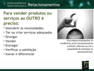 Relacionamentos

Para vender produtos ou
serviços ao OUTRO é
preciso:

    Descobrir as necessidades

    Ter ou criar serviços adequados

    Divulgar

    Vender                                  Isso implica acompanhar as
                                      tendências, ouvir constantemente

    Entregar                                o cliente, informar-se, ter a

    Verificar a satisfação                  capacidade de antecipar os
                                                        acontecimentos.

    Inovar e diferenciar
 