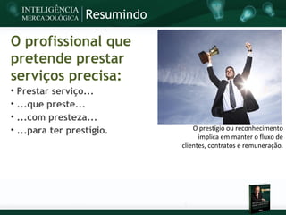 Resumindo

O profissional que
pretende prestar
serviços precisa:

    Prestar serviço...

    ...que preste...

    ...com presteza...

    ...para ter prestígio.          O prestígio ou reconhecimento
                                      implica em manter o fluxo de
                                clientes, contratos e remuneração.
 
