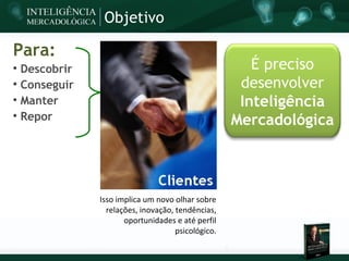Objetivo

Para:

    Descobrir                                           É preciso

    Conseguir                                         desenvolver

    Manter                                            Inteligência

    Repor                                            Mercadológica




                Isso implica um novo olhar sobre
                  relações, inovação, tendências,
                       oportunidades e até perfil
                                      psicológico.
 