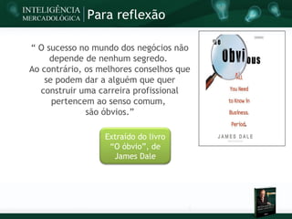 Para reflexão

“ O sucesso no mundo dos negócios não
     depende de nenhum segredo.
Ao contrário, os melhores conselhos que
    se podem dar a alguém que quer
   construir uma carreira profissional
      pertencem ao senso comum,
              são óbvios.”

                  Extraído do livro
                   “O óbvio”, de
                    James Dale
 