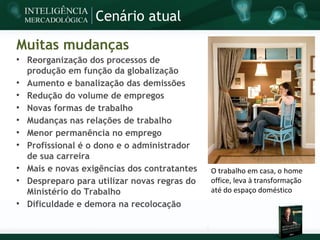 Cenário atual

Muitas mudanças

    Reorganização dos processos de
    produção em função da globalização

    Aumento e banalização das demissões

    Redução do volume de empregos

    Novas formas de trabalho

    Mudanças nas relações de trabalho

    Menor permanência no emprego

    Profissional é o dono e o administrador
    de sua carreira

    Mais e novas exigências dos contratantes   O trabalho em casa, o home

    Despreparo para utilizar novas regras do   office, leva à transformação
    Ministério do Trabalho                     até do espaço doméstico

    Dificuldade e demora na recolocação
 