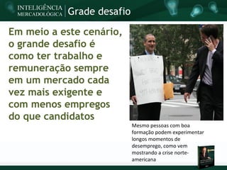 Grade desafio

Em meio a este cenário,
o grande desafio é
como ter trabalho e
remuneração sempre
em um mercado cada
vez mais exigente e
com menos empregos
do que candidatos
                           Mesmo pessoas com boa
                           formação podem experimentar
                           longos momentos de
                           desemprego, como vem
                           mostrando a crise norte-
                           americana
 