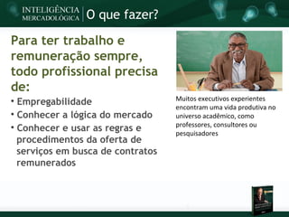 O que fazer?

Para ter trabalho e
remuneração sempre,
todo profissional precisa
de:
                                   Muitos executivos experientes

  Empregabilidade                  encontram uma vida produtiva no

  Conhecer a lógica do mercado     universo acadêmico, como
                                   professores, consultores ou

  Conhecer e usar as regras e      pesquisadores
  procedimentos da oferta de
  serviços em busca de contratos
  remunerados
 