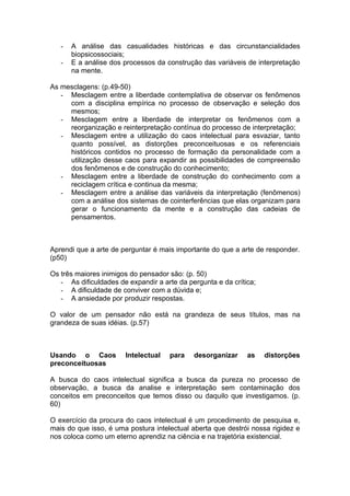 -   A análise das casualidades históricas e das circunstancialidades
       biopsicossociais;
   -   E a análise dos processos da construção das variáveis de interpretação
       na mente.

As mesclagens: (p.49-50)
   - Mesclagem entre a liberdade contemplativa de observar os fenômenos
     com a disciplina empírica no processo de observação e seleção dos
     mesmos;
   - Mesclagem entre a liberdade de interpretar os fenômenos com a
     reorganização e reinterpretação contínua do processo de interpretação;
   - Mesclagem entre a utilização do caos intelectual para esvaziar, tanto
     quanto possível, as distorções preconceituosas e os referenciais
     históricos contidos no processo de formação da personalidade com a
     utilização desse caos para expandir as possibilidades de compreensão
     dos fenômenos e de construção do conhecimento;
   - Mesclagem entre a liberdade de construção do conhecimento com a
     reciclagem crítica e continua da mesma;
   - Mesclagem entre a análise das variáveis da interpretação (fenômenos)
     com a análise dos sistemas de cointerferências que elas organizam para
     gerar o funcionamento da mente e a construção das cadeias de
     pensamentos.



Aprendi que a arte de perguntar é mais importante do que a arte de responder.
(p50)

Os três maiores inimigos do pensador são: (p. 50)
   - As dificuldades de expandir a arte da pergunta e da crítica;
   - A dificuldade de conviver com a dúvida e;
   - A ansiedade por produzir respostas.

O valor de um pensador não está na grandeza de seus títulos, mas na
grandeza de suas idéias. (p.57)



Usando o Caos          Intelectual   para    desorganizar     as    distorções
preconceituosas

A busca do caos intelectual significa a busca da pureza no processo de
observação, a busca da analise e interpretação sem contaminação dos
conceitos em preconceitos que temos disso ou daquilo que investigamos. (p.
60)

O exercício da procura do caos intelectual é um procedimento de pesquisa e,
mais do que isso, é uma postura intelectual aberta que destrói nossa rigidez e
nos coloca como um eterno aprendiz na ciência e na trajetória existencial.
 