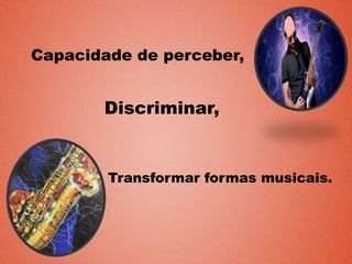 Capacidade de perceber,
Discriminar,
Transformar formas musicais.
 