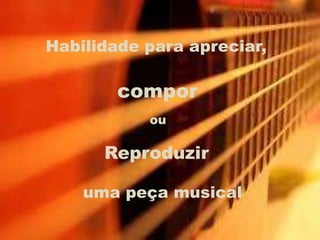 Habilidade para apreciar,
compor
ou
Reproduzir
uma peça musical
 