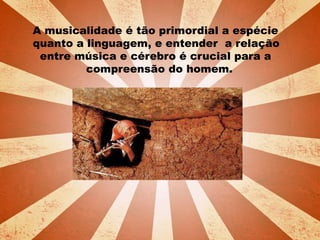 A musicalidade é tão primordial a espécie
quanto a linguagem, e entender a relação
entre música e cérebro é crucial para a
compreensão do homem.
 