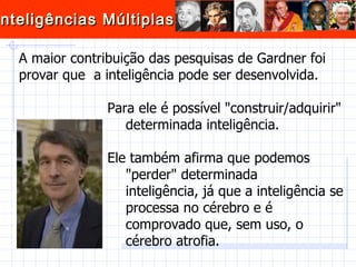A maior contribuição das pesquisas de Gardner foi provar que  a inteligência pode ser desenvolvida.    Para ele é possível "construir/adquirir"  determinada inteligência.   Ele também afirma que podemos  "perder" determinada  inteligência, já que a inteligência se  processa no cérebro e é  comprovado que, sem uso, o  cérebro atrofia. 
