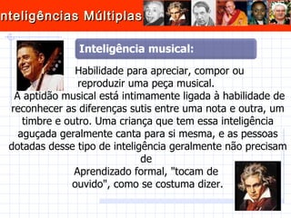 Habilidade para apreciar, compor ou  reproduzir uma peça musical.  A aptidão musical está intimamente ligada à habilidade de reconhecer as diferenças sutis entre uma nota e outra, um timbre e outro. Uma criança que tem essa inteligência aguçada geralmente canta para si mesma, e as pessoas dotadas desse tipo de inteligência geralmente não precisam de  Aprendizado formal, "tocam de  ouvido", como se costuma dizer. 