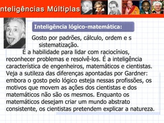   Gosto por padrões, cálculo, ordem e s sistematização.  É a habilidade para lidar com raciocínios, reconhecer problemas e resolvê-los. É a inteligência característica de engenheiros, matemáticos e cientistas. Veja a sutileza das diferenças apontadas por Gardner: embora o gosto pelo lógico esteja nessas profissões, os motivos que movem as ações dos cientistas e dos matemáticos não são os mesmos. Enquanto os matemáticos desejam criar um mundo abstrato consistente, os cientistas pretendem explicar a natureza.   