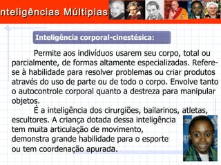 Permite aos indivíduos usarem seu corpo, total ou parcialmente, de formas altamente especializadas. Refere-se à habilidade para resolver problemas ou criar produtos através do uso de parte ou de todo o corpo. Envolve tanto o autocontrole corporal quanto a destreza para manipular objetos.  É a inteligência dos cirurgiões, bailarinos, atletas, escultores. A criança dotada dessa inteligência  tem muita articulação de movimento,  demonstra grande habilidade para o esporte  ou tem coordenação apurad a. 