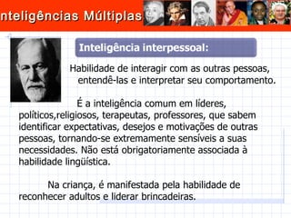 Habilidade de interagir com as outras pessoas,  entendê-las e interpretar seu comportamento.  É a inteligência comum em líderes, políticos,religiosos, terapeutas, professores, que sabem identificar expectativas, desejos e motivações de outras pessoas, tornando-se extremamente sensíveis a suas necessidades. Não está obrigatoriamente associada à habilidade lingüística.  Na criança, é manifestada pela habilidade de reconhecer adultos e liderar brincadeiras. 