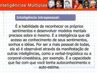 É a habilidade de reconhecer os próprios sentimentos e desenvolver modelos mentais precisos sobre si mesmo. É a inteligência que dá acesso ao conhecimento de seus sentimentos, sonhos e idéias. Por ser a mais pessoal de todas, ela só é observável através da manifestação de outras inteligências, como a verbal-lingüística ou a corporal-cinestésica, por exemplo. É a capacidade que faz com que você tenha autoconhecimento e auto-estima. 