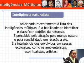 Adicionada recentemente à lista das inteligências múltiplas, é a habilidade de identificar e classificar padrões da natureza.  É percebida pela atração pelo mundo natural e pela sensibilidade em relação a ele.  É a inteligência dos envolvidos em causas ecológicas, como os ambientalistas,  espiritualistas, artistas.   