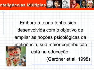 Embora a teoria tenha sido desenvolvida com o objetivo de ampliar as noções psicológicas da inteligência, sua maior contribuição está na educação. (Gardner et al, 1998) 