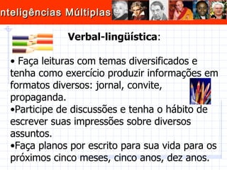 Verbal-lingüística : Faça leituras com temas diversificados e tenha como exercício produzir informações em formatos diversos: jornal, convite, propaganda.  Participe de discussões e tenha o hábito de escrever suas impressões sobre diversos assuntos.  Faça planos por escrito para sua vida para os próximos cinco meses, cinco anos, dez anos.  