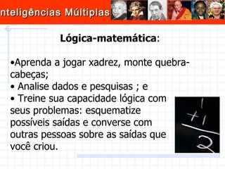 Lógica-matemática :  Aprenda a jogar xadrez, monte quebra-cabeças; Analise dados e pesquisas ; e Treine sua capacidade lógica com  seus problemas: esquematize  possíveis saídas e converse com  outras pessoas sobre as saídas que  você criou.  