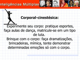Corporal-cinestésica: Experimente seu corpo: pratique esportes, faça aulas de dança, matricule-se em um tipo de luta.  Brinque com o corpo: faça dramatizações, brincadeiras, mímica, tente demonstrar determinadas emoções só com o corpo.  