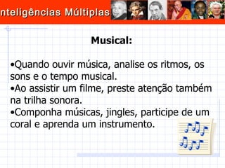 Musical: Quando ouvir música, analise os ritmos, os sons e o tempo musical.  Ao assistir um filme, preste atenção também na trilha sonora.  Componha músicas, jingles, participe de um coral e aprenda um instrumento.  