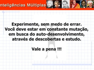 Experimente, sem medo de errar. Você deve estar em constante mutação, em busca do auto-desenvolvimento, através de descobertas e estudo. Vale a pena !!! 