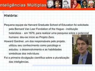 História: Pequena equipe da Harvard Graduate School of Education foi solicitada pela Bernard Van Leer Fondation of the Hague - instituição holandesa -  em 1979, para realizar uma pesquisa sobre o potencial humano: deu-se início ao Projeto Zero. Howard Gardner, um dos responsáveis pelo projeto,  utilizou seu conhecimento como psicólogo e  estudou  o desenvolvimento e as habilidades  simbólicas dos indivíduos. Foi a primeira divulgação científica sobre a pluralização das inteligências. 