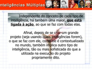 Independente do conceito de cada tipo de inteligência, há também uma maior,  que está ligada à ação , ao que se faz com todas elas.  Afinal, depois de se criar um grande projeto (seja usando quais inteligências forem), o que se faz com ele, como ele é contextualizado no mundo, também implica outro tipo de inteligência, tão ou mais sofisticada do que a utilizada na execução do projeto  propriamente dito.  